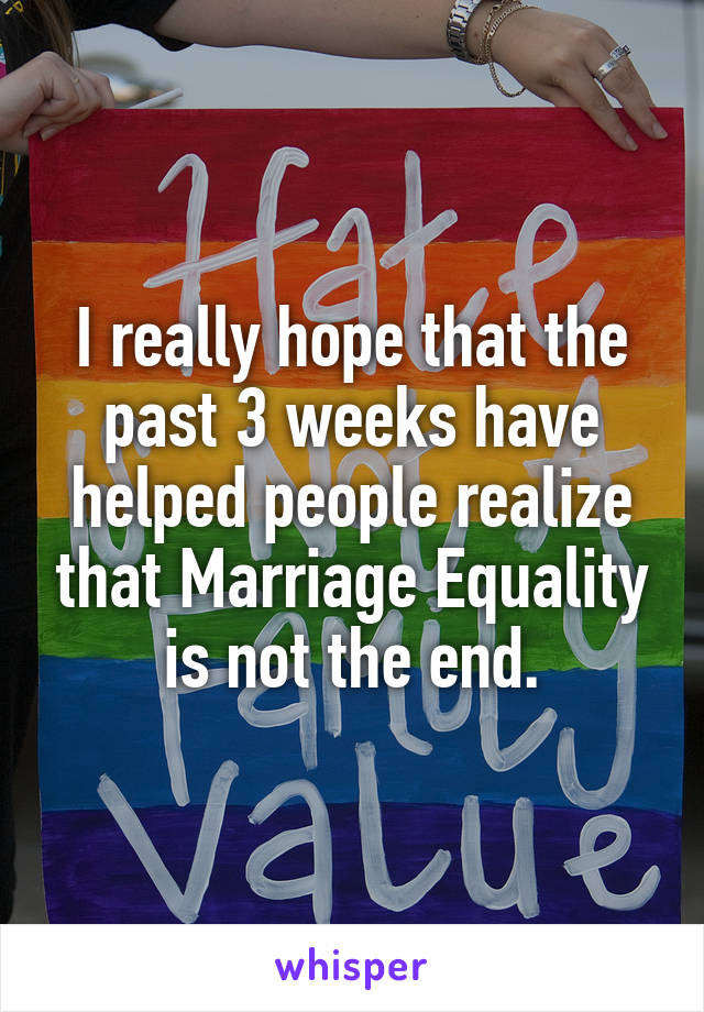 I really hope that the past 3 weeks have helped people realize that Marriage Equality is not the end.