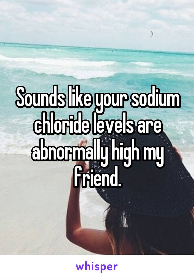 Sounds like your sodium chloride levels are abnormally high my friend.