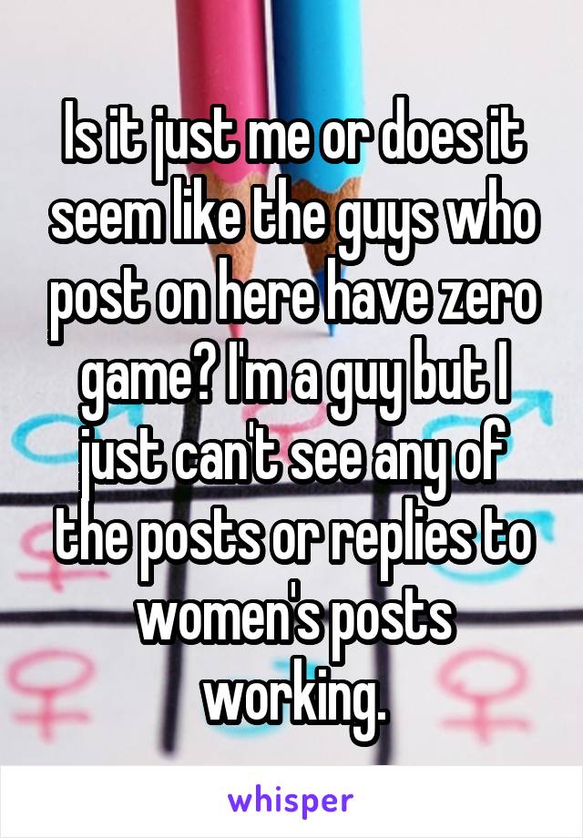 Is it just me or does it seem like the guys who post on here have zero game? I'm a guy but I just can't see any of the posts or replies to women's posts working.