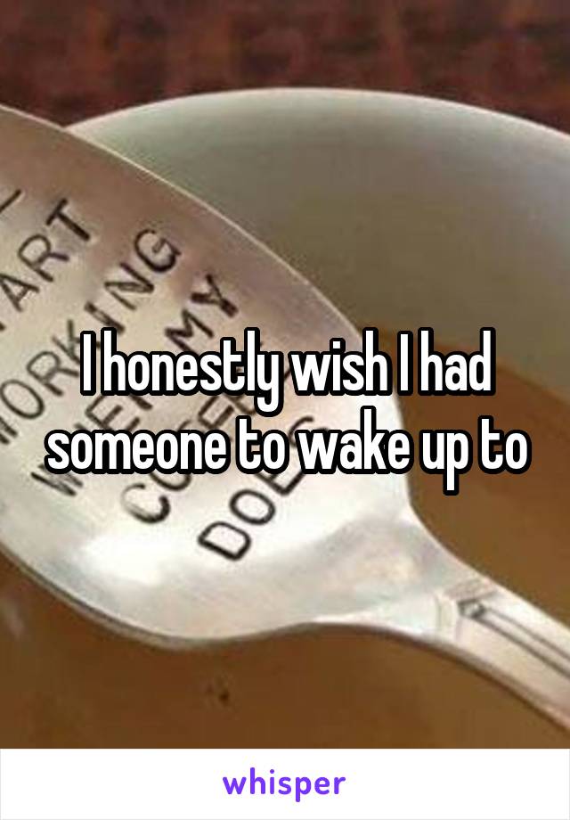 I honestly wish I had someone to wake up to