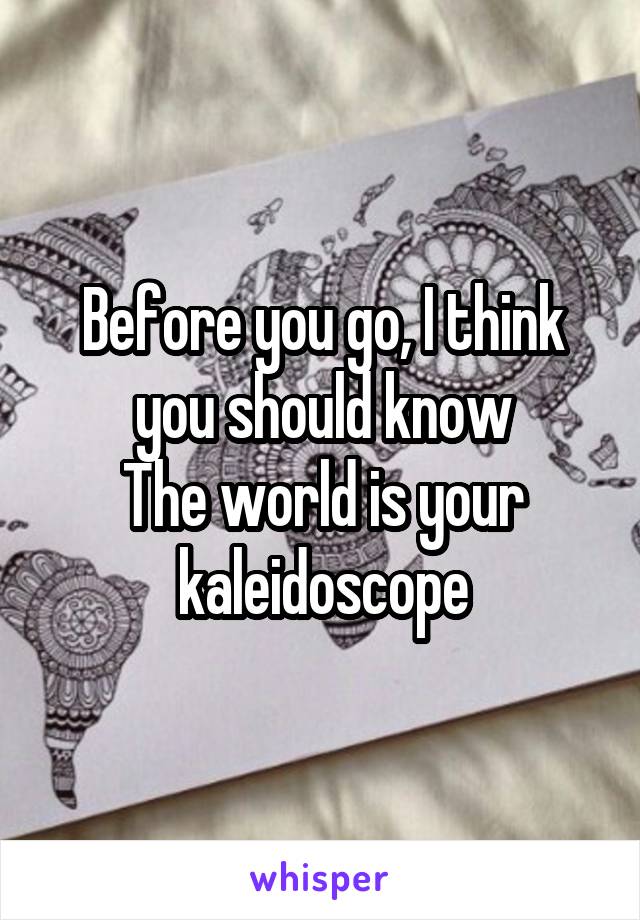 Before you go, I think you should know
The world is your kaleidoscope