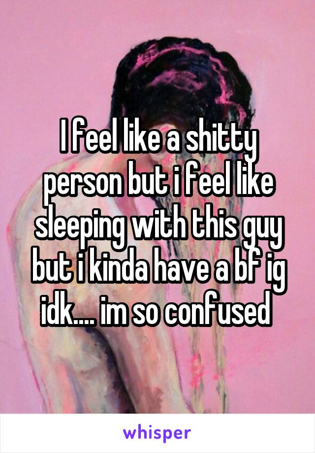 I feel like a shitty person but i feel like sleeping with this guy but i kinda have a bf ig idk.... im so confused 