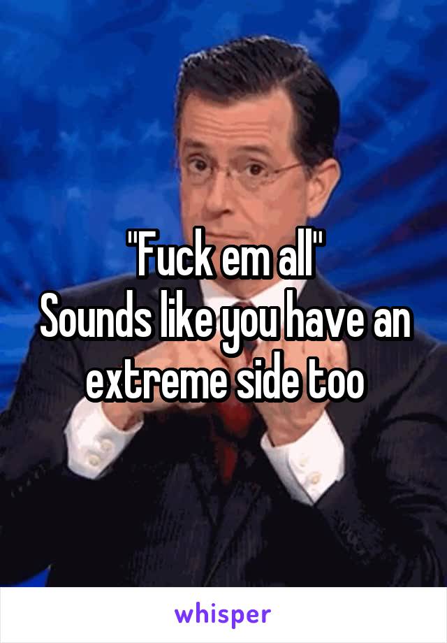 "Fuck em all"
Sounds like you have an extreme side too