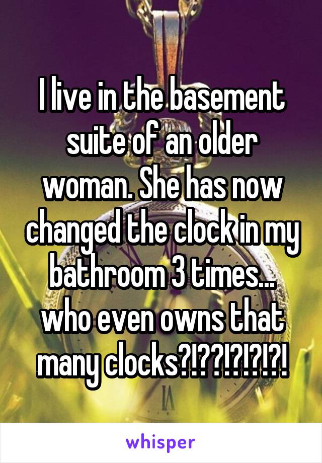 I live in the basement suite of an older woman. She has now changed the clock in my bathroom 3 times... who even owns that many clocks?!??!?!?!?!