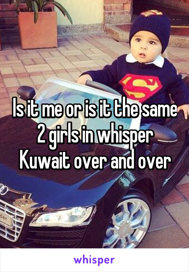 Is it me or is it the same 2 girls in whisper Kuwait over and over