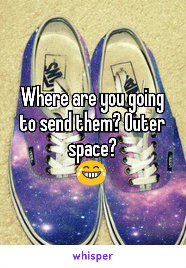 Where are you going to send them? Outer space?
😂 