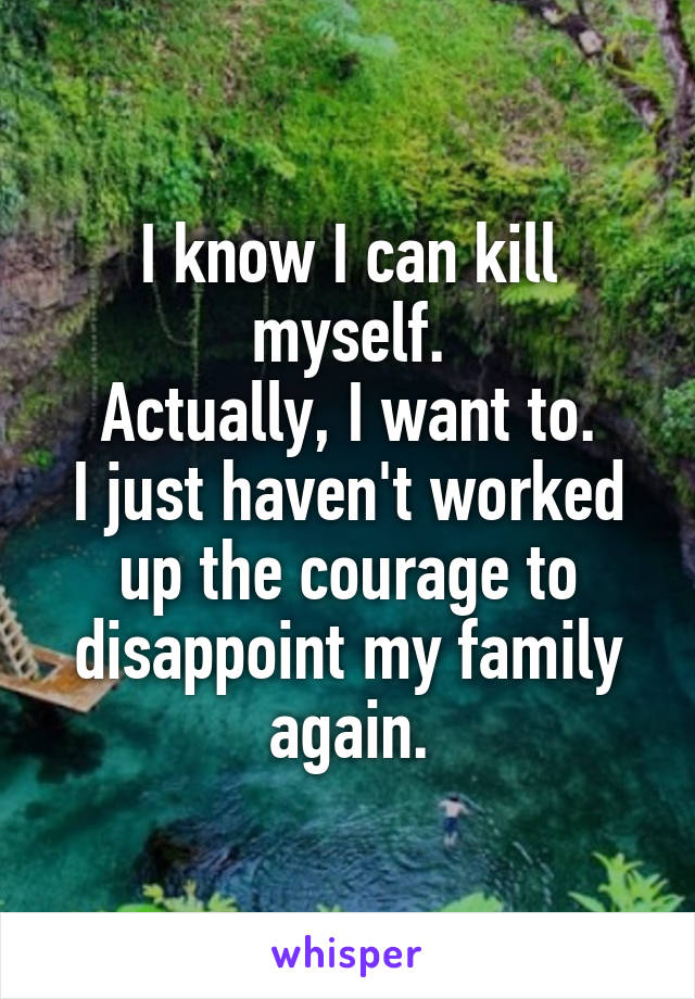 I know I can kill myself.
Actually, I want to.
I just haven't worked up the courage to disappoint my family again.