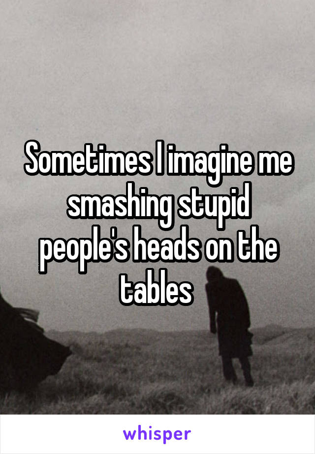 Sometimes I imagine me smashing stupid people's heads on the tables 