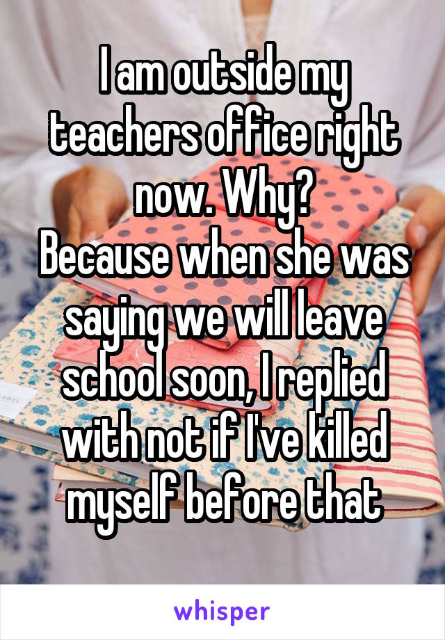 I am outside my teachers office right now. Why?
Because when she was saying we will leave school soon, I replied with not if I've killed myself before that
