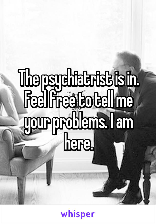 The psychiatrist is in. Feel free to tell me your problems. I am here.