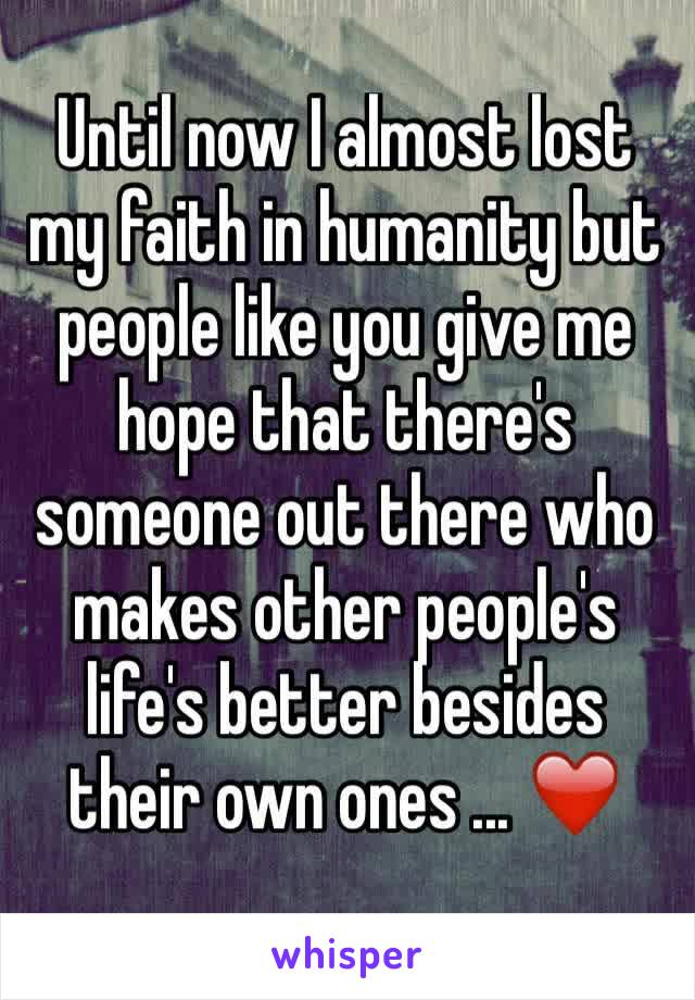 Until now I almost lost my faith in humanity but people like you give me hope that there's someone out there who makes other people's life's better besides their own ones ... ❤️