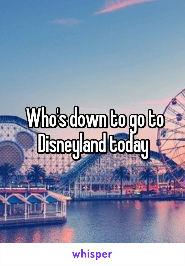  Who's down to go to Disneyland today