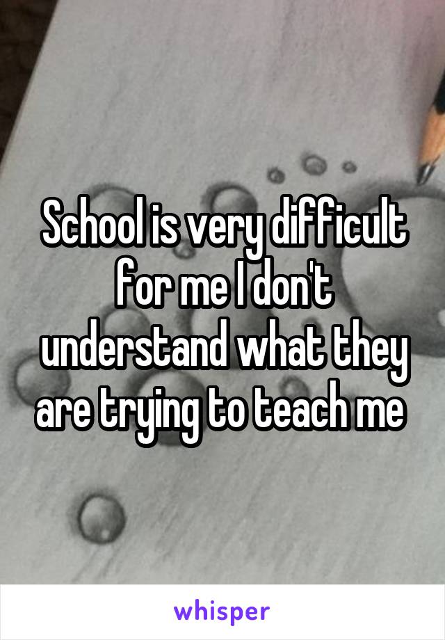 School is very difficult for me I don't understand what they are trying to teach me 