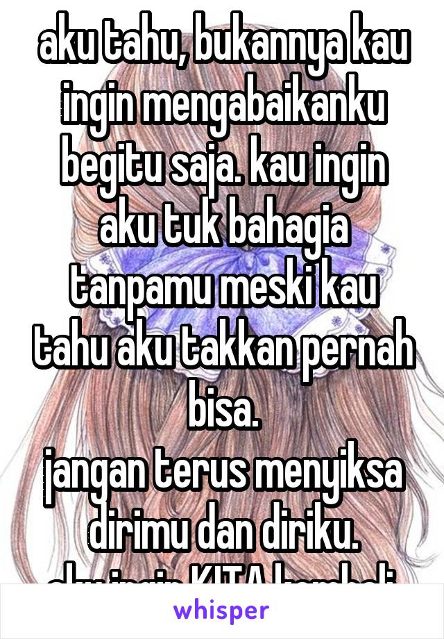 aku tahu, bukannya kau ingin mengabaikanku begitu saja. kau ingin aku tuk bahagia tanpamu meski kau tahu aku takkan pernah bisa.
jangan terus menyiksa dirimu dan diriku.
aku ingin KITA kembali.