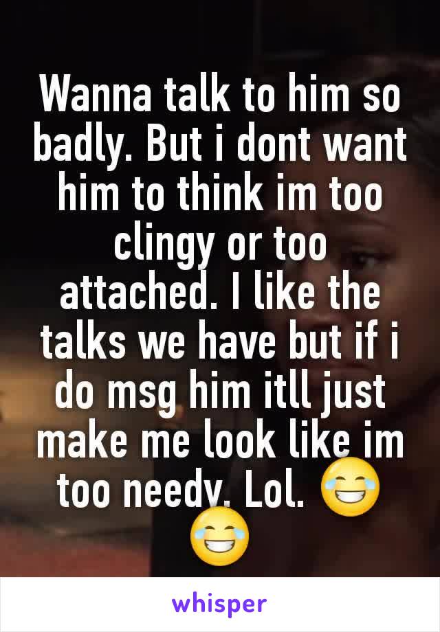 Wanna talk to him so badly. But i dont want him to think im too clingy or too attached. I like the talks we have but if i do msg him itll just make me look like im too needy. Lol. 😂😂