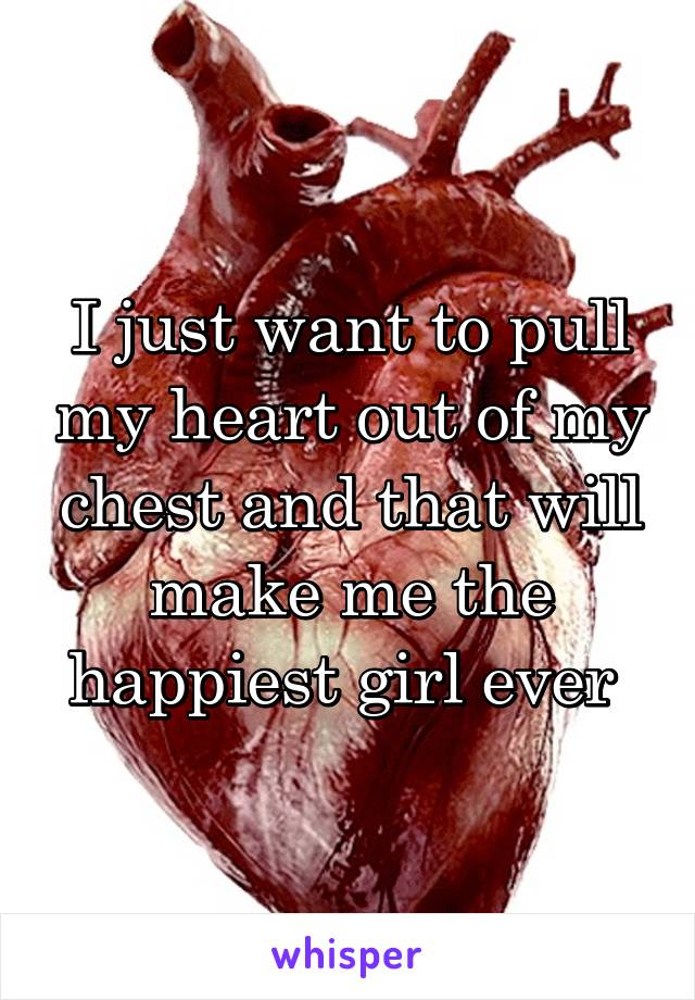 I just want to pull my heart out of my chest and that will make me the happiest girl ever 