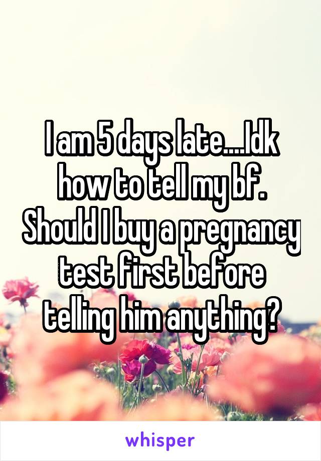 I am 5 days late....Idk how to tell my bf. Should I buy a pregnancy test first before telling him anything?