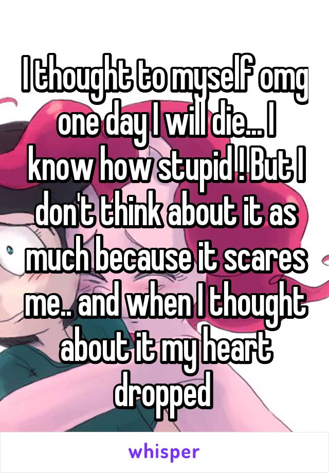 I thought to myself omg one day I will die... I know how stupid ! But I don't think about it as much because it scares me.. and when I thought about it my heart dropped 