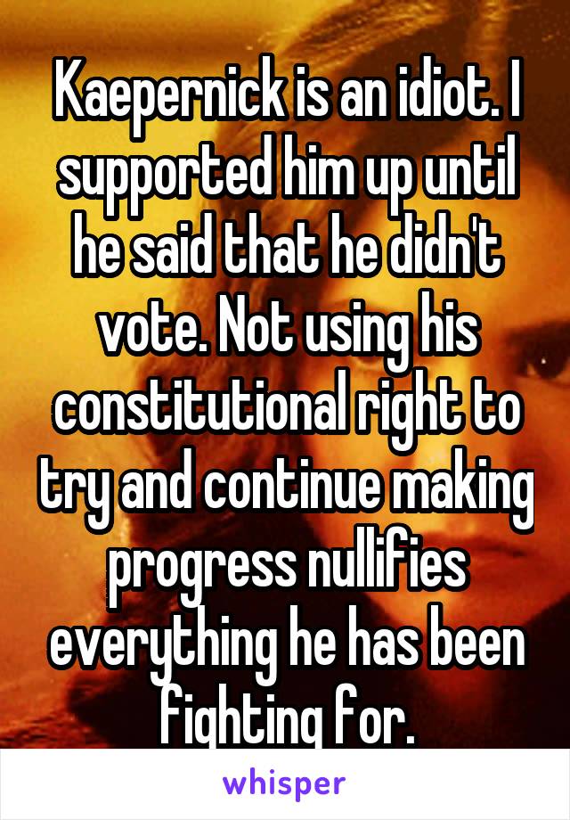 Kaepernick is an idiot. I supported him up until he said that he didn't vote. Not using his constitutional right to try and continue making progress nullifies everything he has been fighting for.