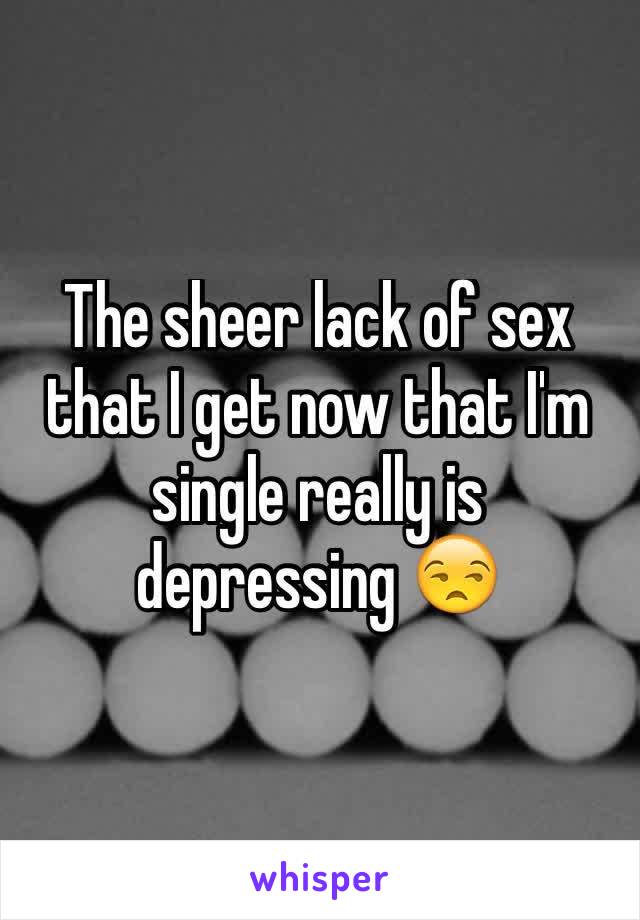 The sheer lack of sex that I get now that I'm single really is depressing 😒