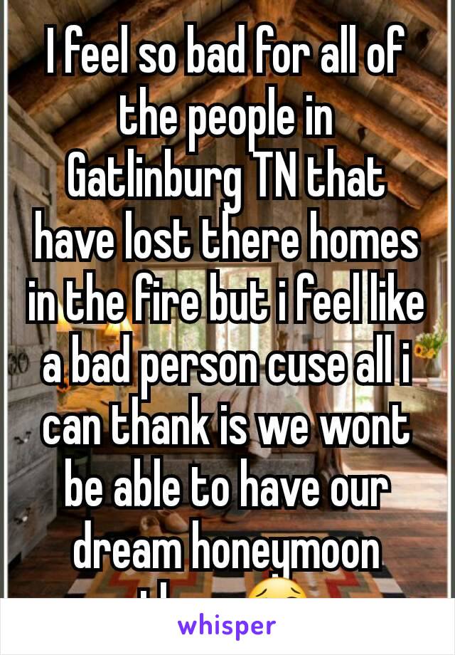 I feel so bad for all of the people in Gatlinburg TN that have lost there homes in the fire but i feel like a bad person cuse all i can thank is we wont be able to have our dream honeymoon there😢