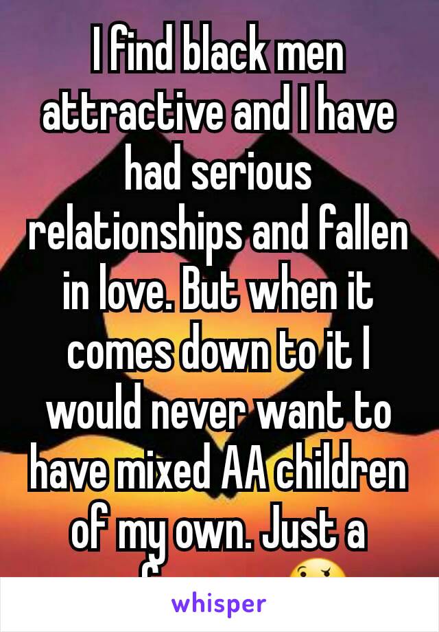 I find black men attractive and I have had serious relationships and fallen in love. But when it comes down to it I would never want to have mixed AA children of my own. Just a preference 🤔