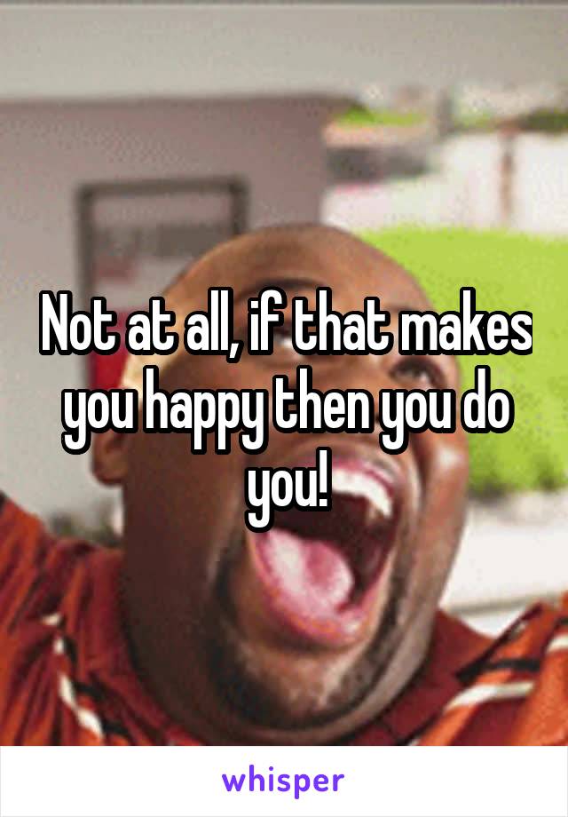 Not at all, if that makes you happy then you do you!