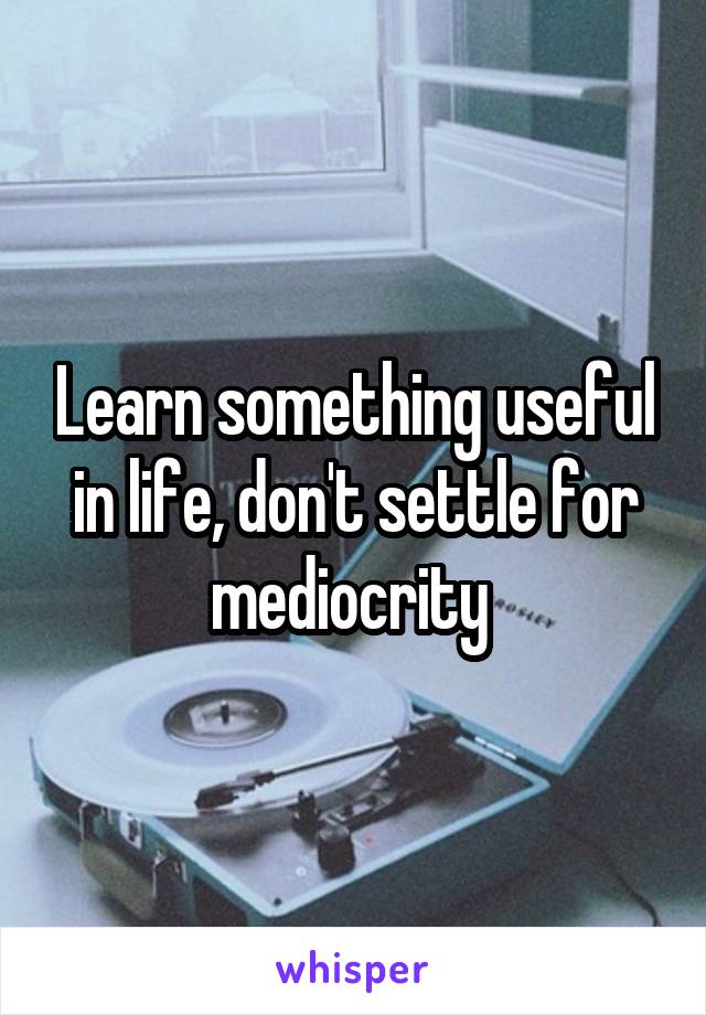 Learn something useful in life, don't settle for mediocrity 