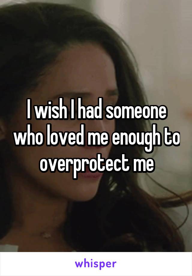 I wish I had someone who loved me enough to overprotect me