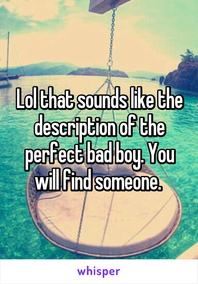 Lol that sounds like the description of the perfect bad boy. You will find someone. 