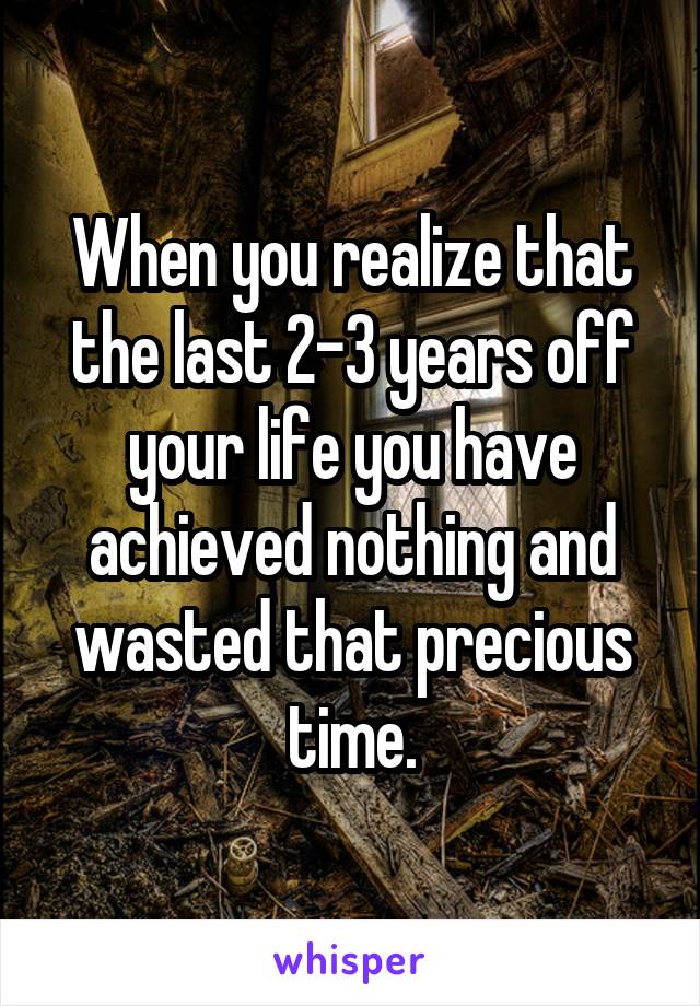 When you realize that the last 2-3 years off your life you have achieved nothing and wasted that precious time.