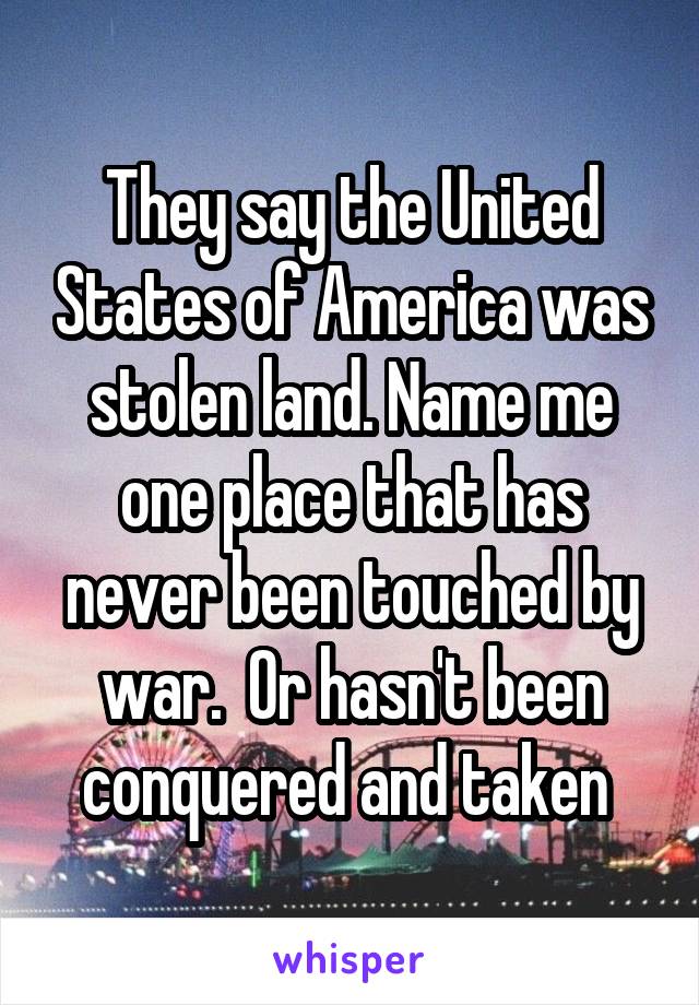 They say the United States of America was stolen land. Name me one place that has never been touched by war.  Or hasn't been conquered and taken 