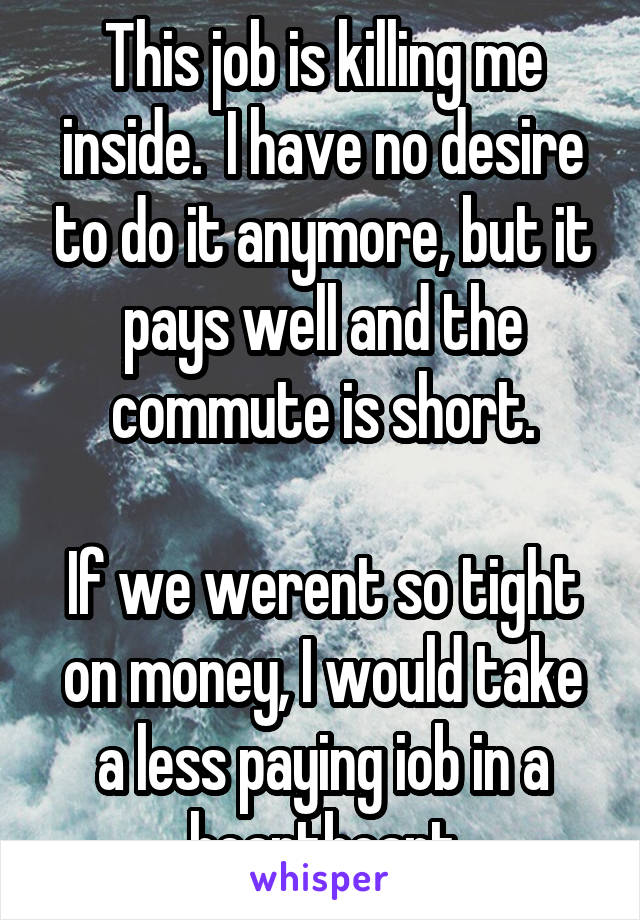 This job is killing me inside.  I have no desire to do it anymore, but it pays well and the commute is short.

If we werent so tight on money, I would take a less paying iob in a heartbeart