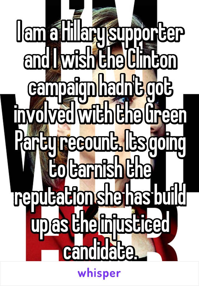 I am a Hillary supporter and I wish the Clinton campaign hadn't got involved with the Green Party recount. Its going to tarnish the reputation she has build up as the injusticed candidate.