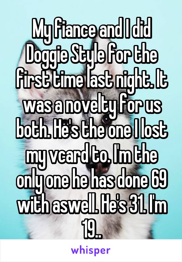 My fiance and I did Doggie Style for the first time last night. It was a novelty for us both. He's the one I lost my vcard to. I'm the only one he has done 69 with aswell. He's 31. I'm 19..