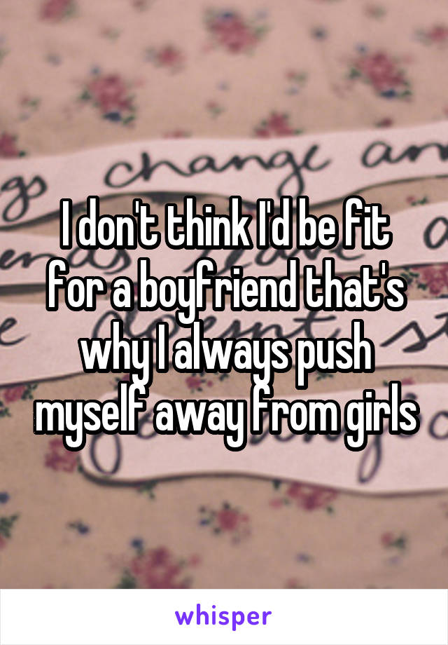 I don't think I'd be fit for a boyfriend that's why I always push myself away from girls