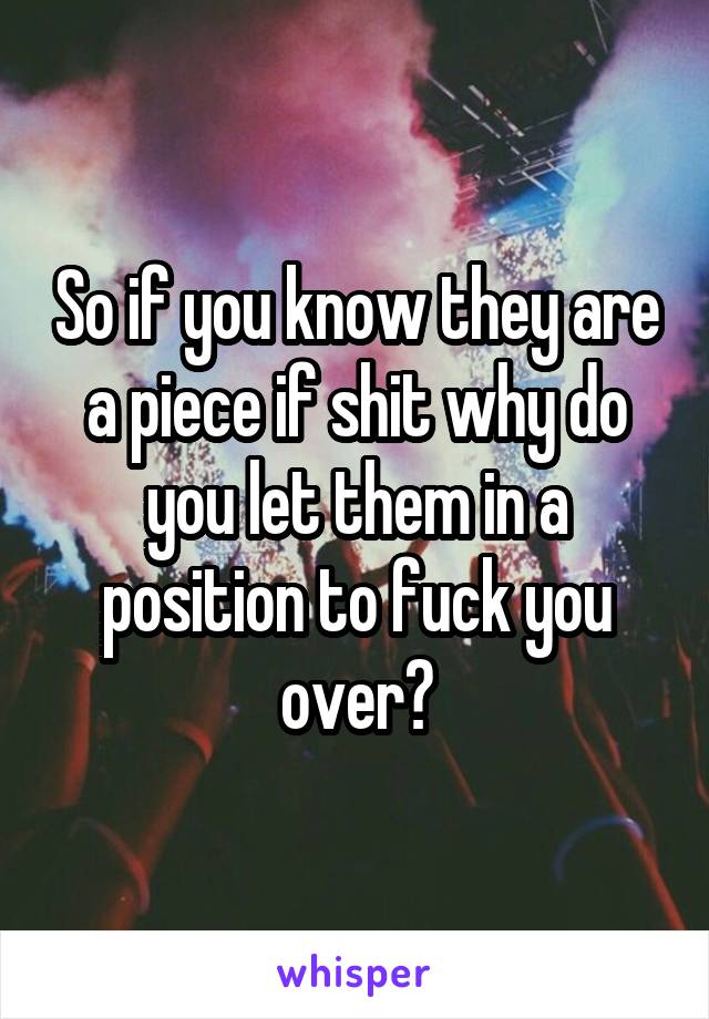 So if you know they are a piece if shit why do you let them in a position to fuck you over?