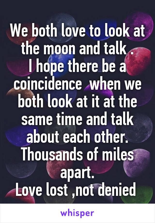 We both love to look at the moon and talk .
I hope there be a coincidence  when we both look at it at the same time and talk about each other.
Thousands of miles apart.
Love lost ,not denied 