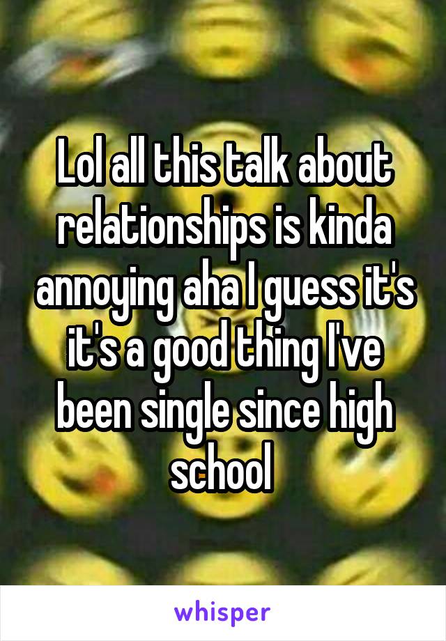 Lol all this talk about relationships is kinda annoying aha I guess it's it's a good thing I've been single since high school 