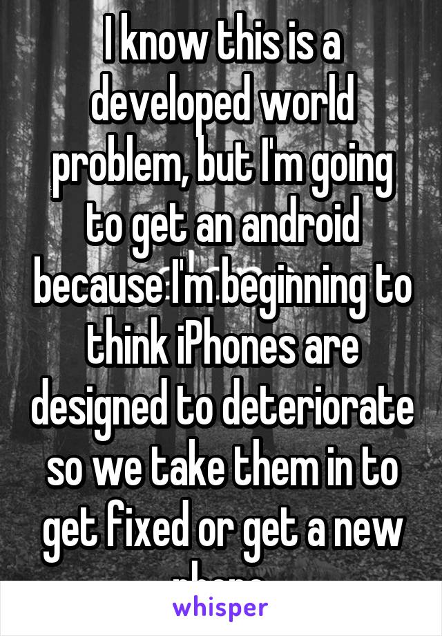 I know this is a developed world problem, but I'm going to get an android because I'm beginning to think iPhones are designed to deteriorate so we take them in to get fixed or get a new phone.