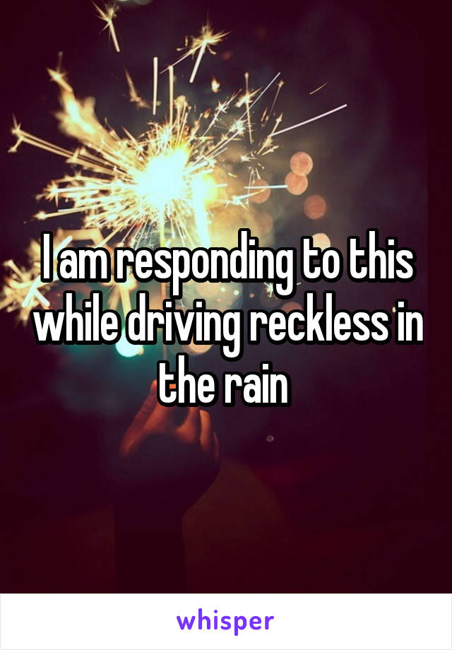 I am responding to this while driving reckless in the rain 