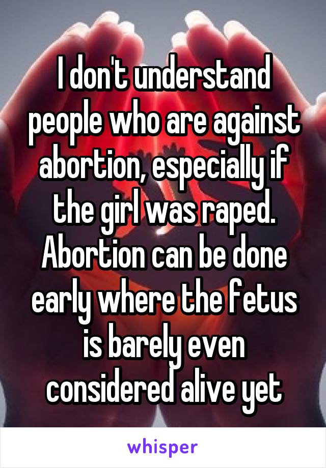 I don't understand people who are against abortion, especially if the girl was raped. Abortion can be done early where the fetus is barely even considered alive yet