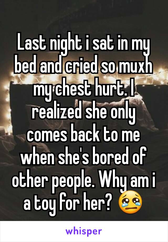 Last night i sat in my bed and cried so muxh my chest hurt. I realized she only comes back to me when she's bored of other people. Why am i a toy for her? 😢