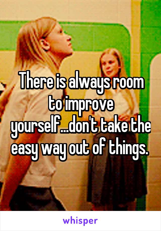 There is always room to improve yourself...don't take the easy way out of things. 