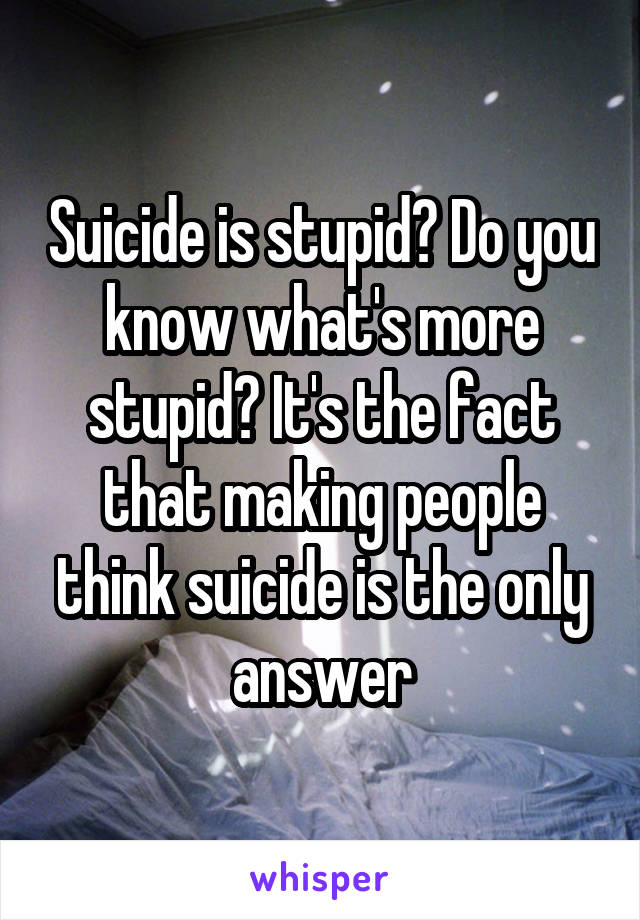 Suicide is stupid? Do you know what's more stupid? It's the fact that making people think suicide is the only answer