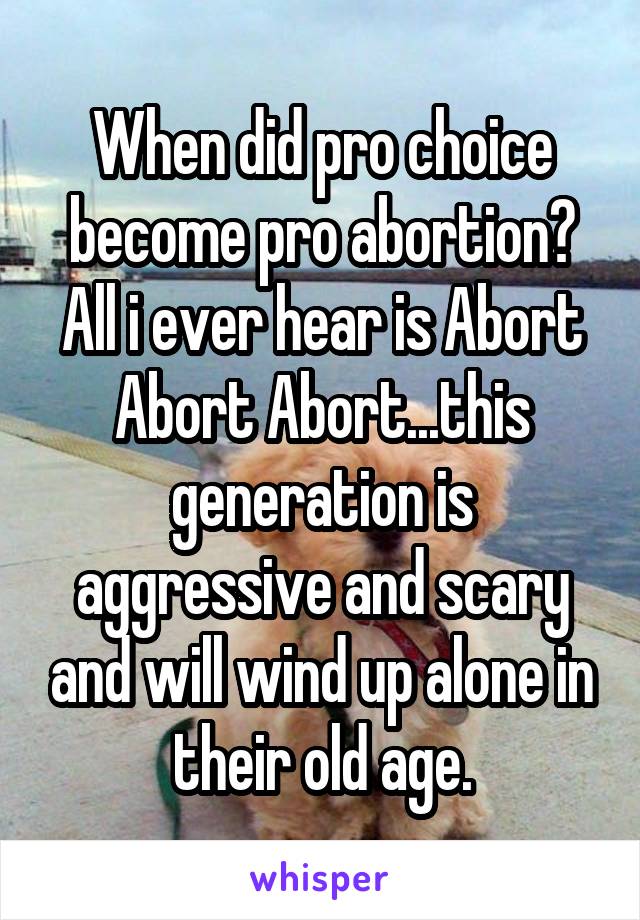 When did pro choice become pro abortion? All i ever hear is Abort Abort Abort...this generation is aggressive and scary and will wind up alone in their old age.