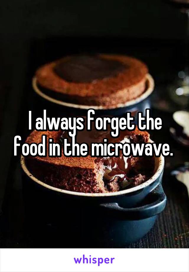 I always forget the food in the microwave. 