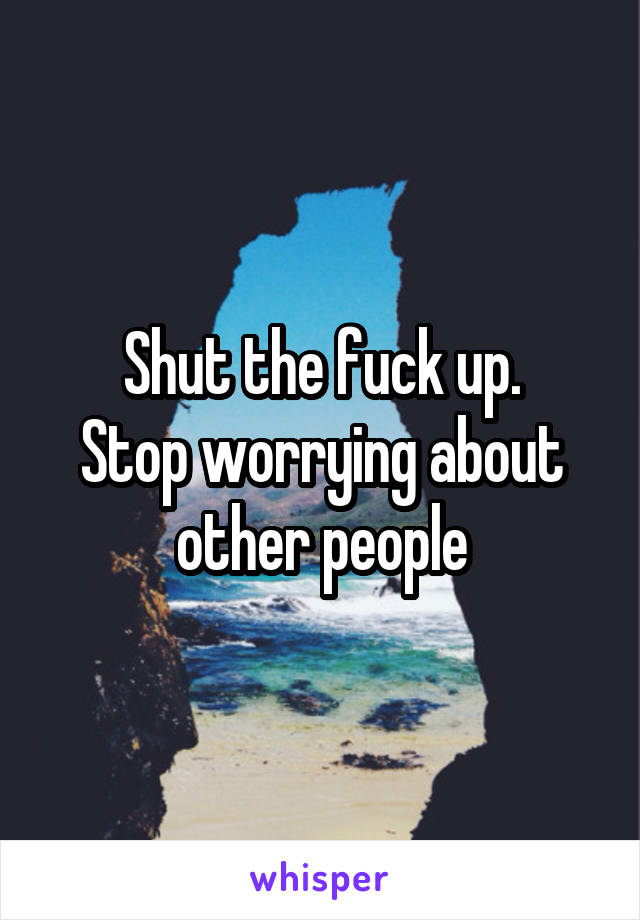 Shut the fuck up.
Stop worrying about other people