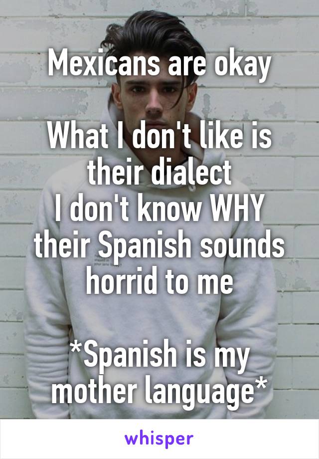 Mexicans are okay

What I don't like is their dialect
I don't know WHY their Spanish sounds horrid to me

*Spanish is my
mother language*