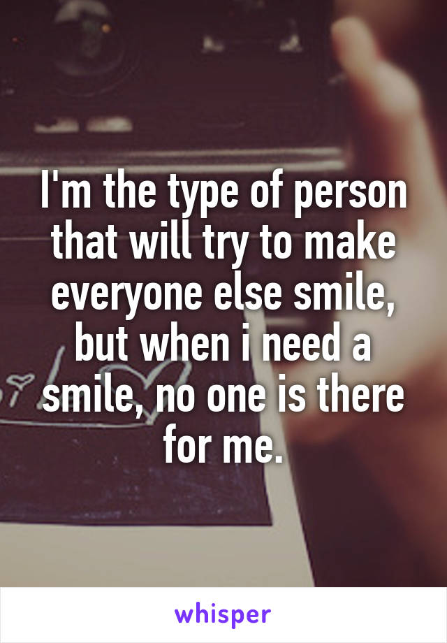 I'm the type of person that will try to make everyone else smile, but when i need a smile, no one is there for me.